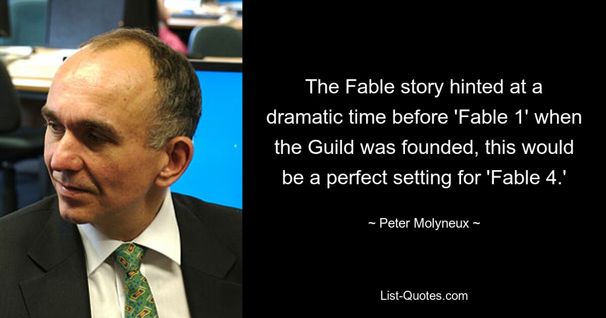 The Fable story hinted at a dramatic time before 'Fable 1' when the Guild was founded, this would be a perfect setting for 'Fable 4.' — © Peter Molyneux