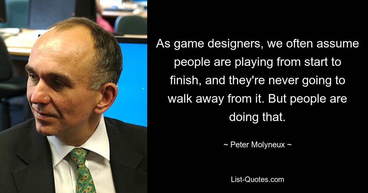 As game designers, we often assume people are playing from start to finish, and they're never going to walk away from it. But people are doing that. — © Peter Molyneux