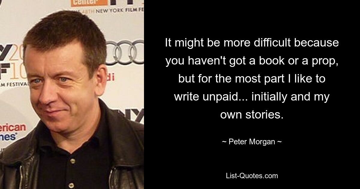 It might be more difficult because you haven't got a book or a prop, but for the most part I like to write unpaid... initially and my own stories. — © Peter Morgan