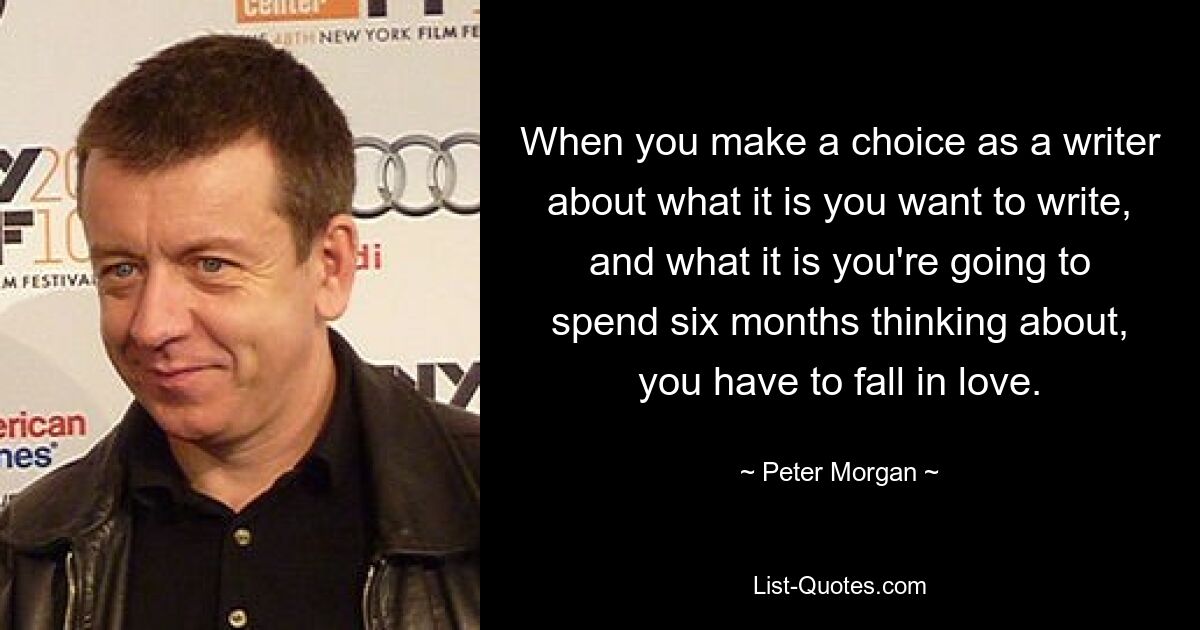 When you make a choice as a writer about what it is you want to write, and what it is you're going to spend six months thinking about, you have to fall in love. — © Peter Morgan