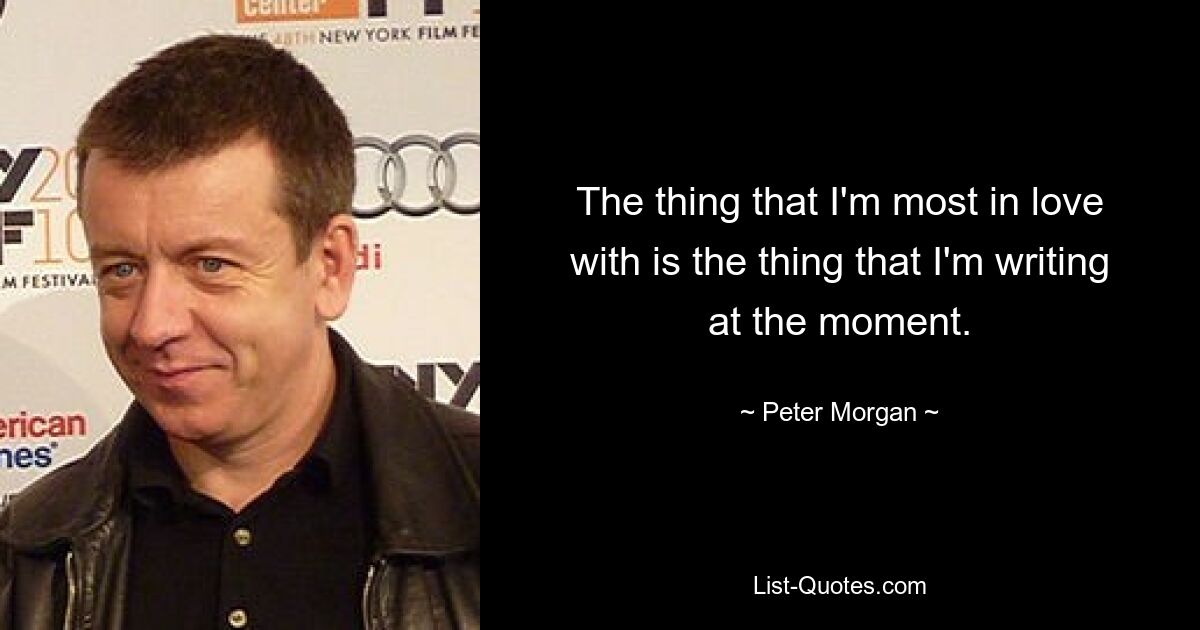 The thing that I'm most in love with is the thing that I'm writing at the moment. — © Peter Morgan