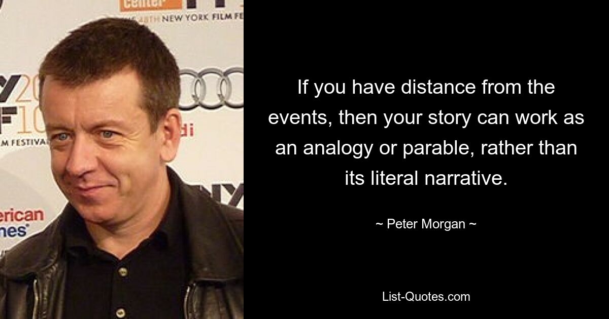 If you have distance from the events, then your story can work as an analogy or parable, rather than its literal narrative. — © Peter Morgan