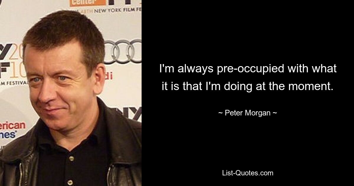 I'm always pre-occupied with what it is that I'm doing at the moment. — © Peter Morgan