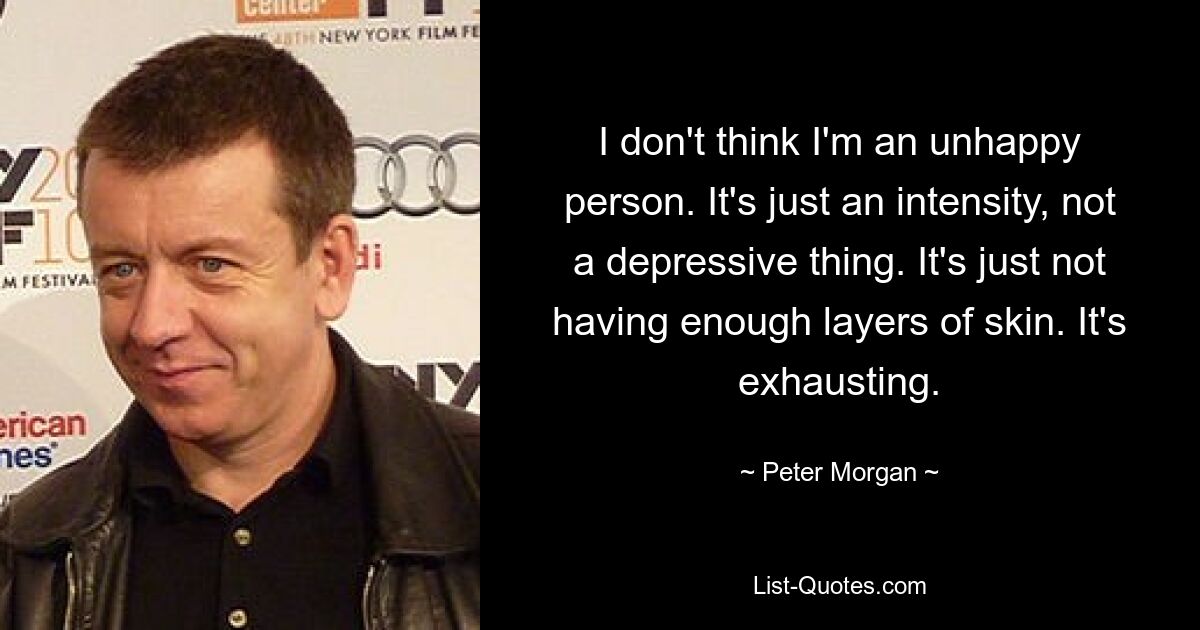 I don't think I'm an unhappy person. It's just an intensity, not a depressive thing. It's just not having enough layers of skin. It's exhausting. — © Peter Morgan