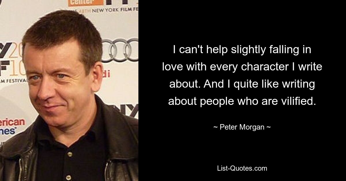 I can't help slightly falling in love with every character I write about. And I quite like writing about people who are vilified. — © Peter Morgan