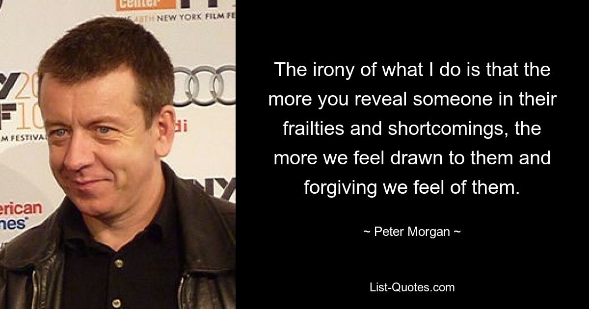 The irony of what I do is that the more you reveal someone in their frailties and shortcomings, the more we feel drawn to them and forgiving we feel of them. — © Peter Morgan