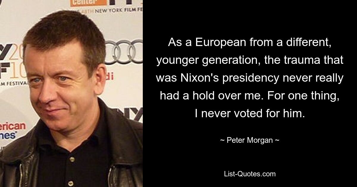 As a European from a different, younger generation, the trauma that was Nixon's presidency never really had a hold over me. For one thing, I never voted for him. — © Peter Morgan