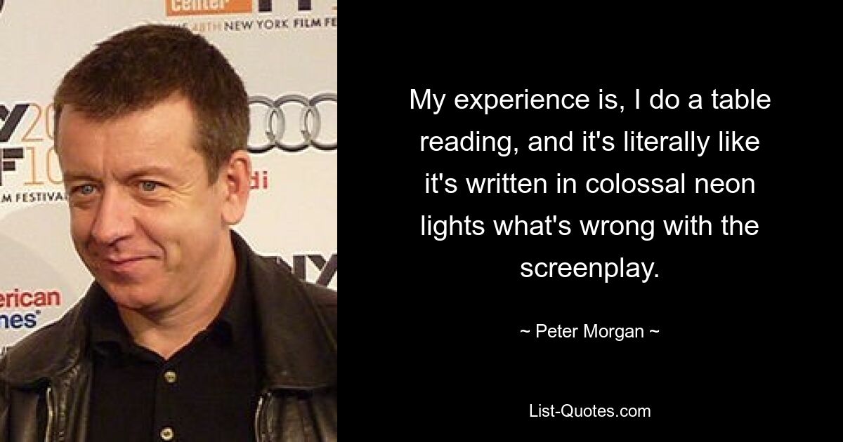 My experience is, I do a table reading, and it's literally like it's written in colossal neon lights what's wrong with the screenplay. — © Peter Morgan