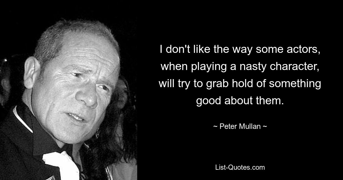 I don't like the way some actors, when playing a nasty character, will try to grab hold of something good about them. — © Peter Mullan