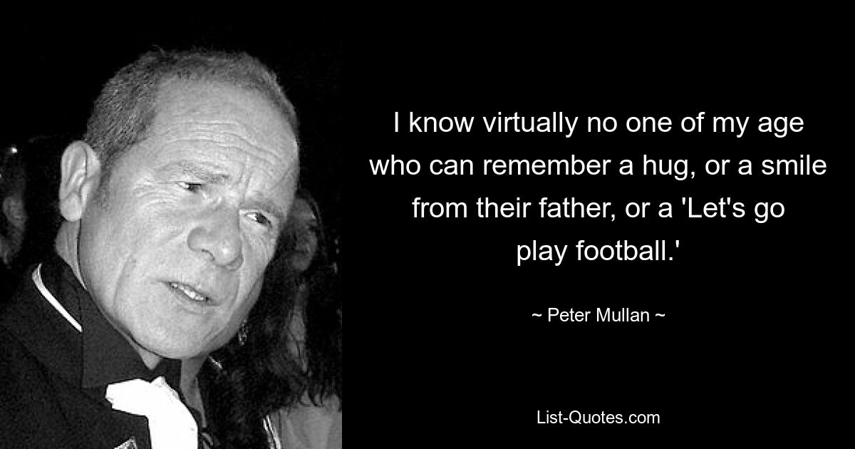 I know virtually no one of my age who can remember a hug, or a smile from their father, or a 'Let's go play football.' — © Peter Mullan