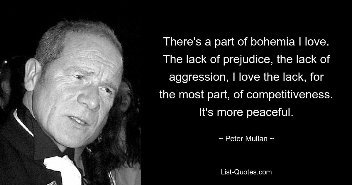 There's a part of bohemia I love. The lack of prejudice, the lack of aggression, I love the lack, for the most part, of competitiveness. It's more peaceful. — © Peter Mullan