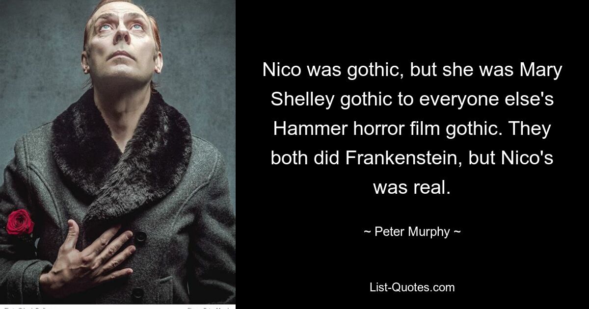 Nico was gothic, but she was Mary Shelley gothic to everyone else's Hammer horror film gothic. They both did Frankenstein, but Nico's was real. — © Peter Murphy