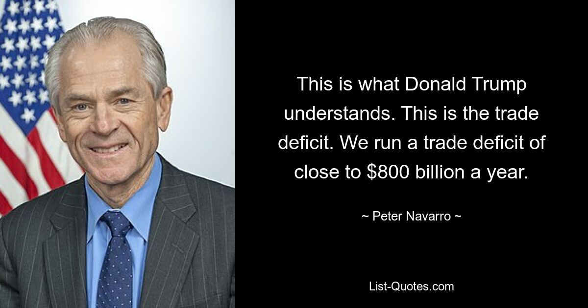 This is what Donald Trump understands. This is the trade deficit. We run a trade deficit of close to $800 billion a year. — © Peter Navarro