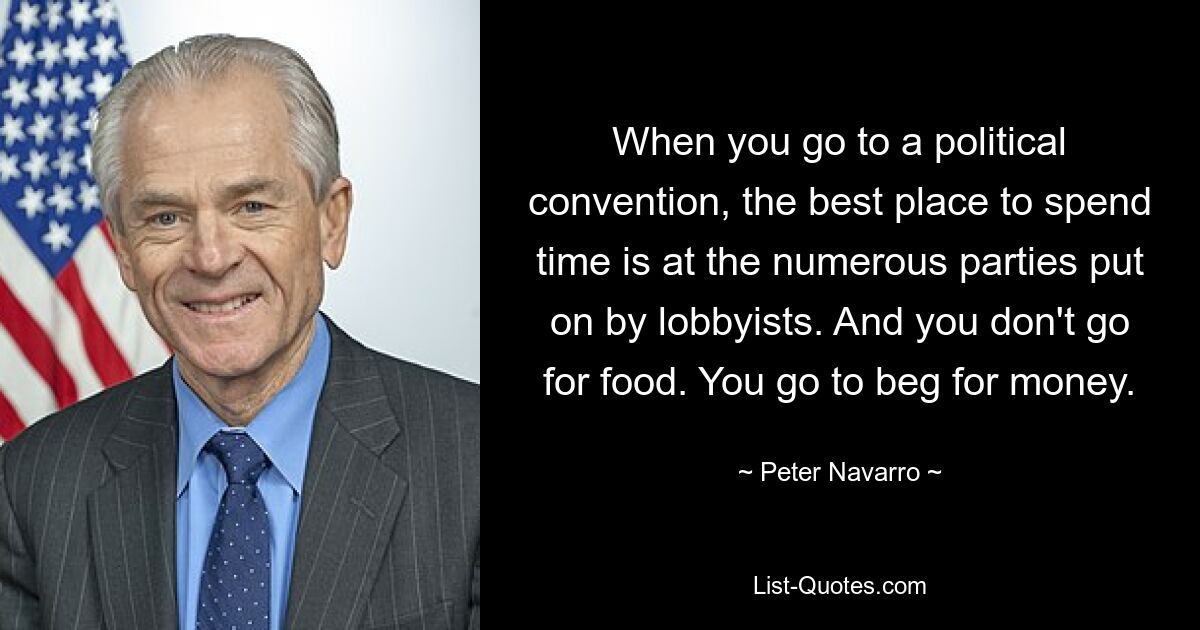 When you go to a political convention, the best place to spend time is at the numerous parties put on by lobbyists. And you don't go for food. You go to beg for money. — © Peter Navarro