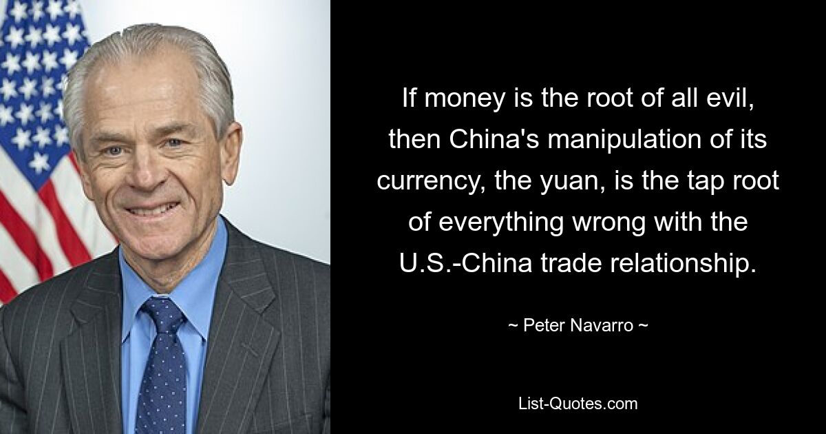 If money is the root of all evil, then China's manipulation of its currency, the yuan, is the tap root of everything wrong with the U.S.-China trade relationship. — © Peter Navarro