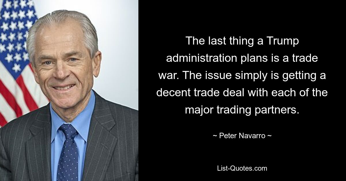 The last thing a Trump administration plans is a trade war. The issue simply is getting a decent trade deal with each of the major trading partners. — © Peter Navarro