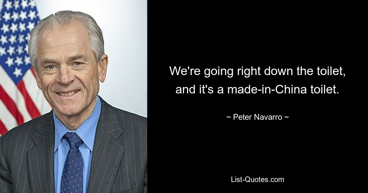 We're going right down the toilet, and it's a made-in-China toilet. — © Peter Navarro