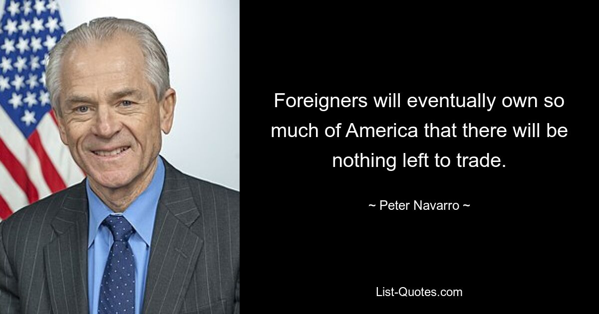 Foreigners will eventually own so much of America that there will be nothing left to trade. — © Peter Navarro