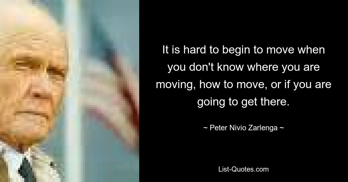 It is hard to begin to move when you don't know where you are moving, how to move, or if you are going to get there. — © Peter Nivio Zarlenga