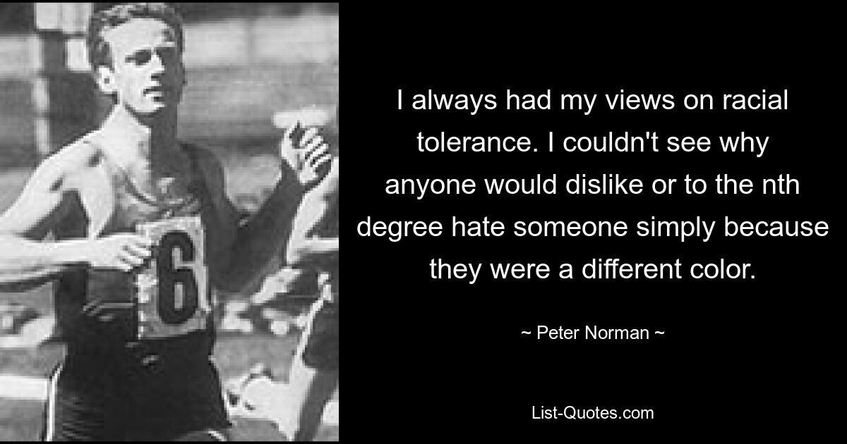 I always had my views on racial tolerance. I couldn't see why anyone would dislike or to the nth degree hate someone simply because they were a different color. — © Peter Norman