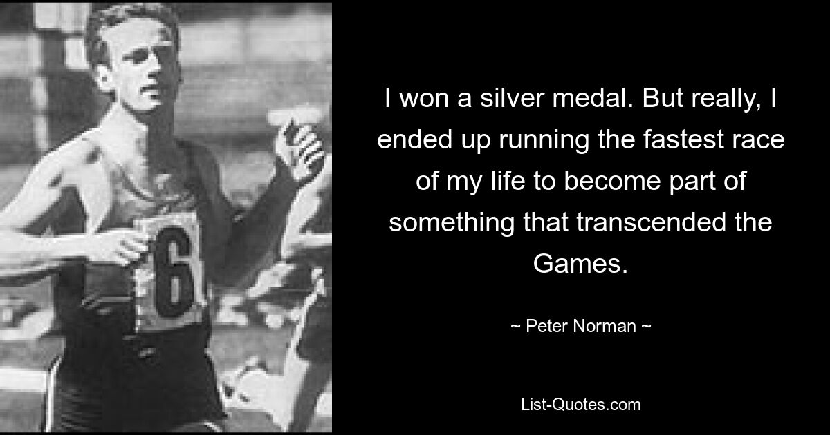 I won a silver medal. But really, I ended up running the fastest race of my life to become part of something that transcended the Games. — © Peter Norman