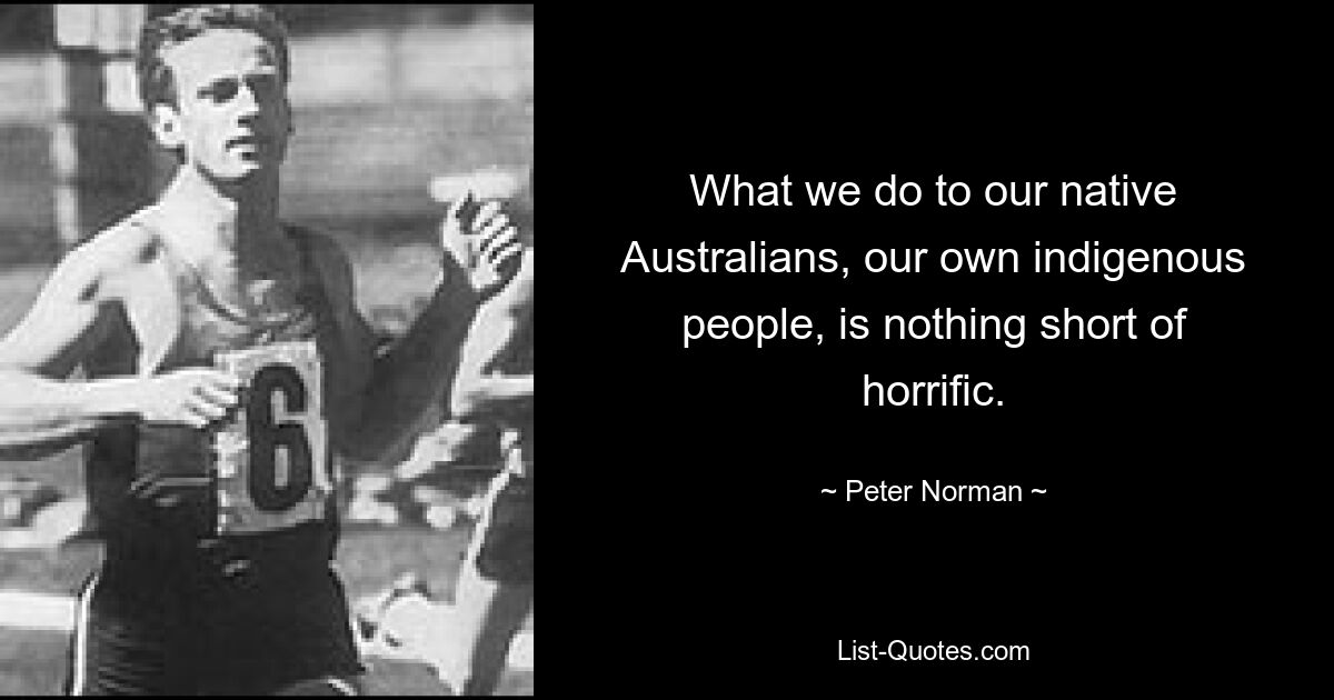 What we do to our native Australians, our own indigenous people, is nothing short of horrific. — © Peter Norman