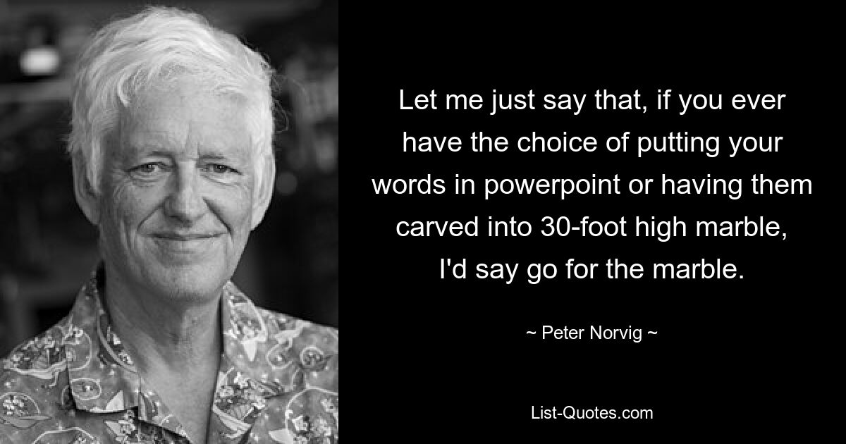 Let me just say that, if you ever have the choice of putting your words in powerpoint or having them carved into 30-foot high marble, I'd say go for the marble. — © Peter Norvig