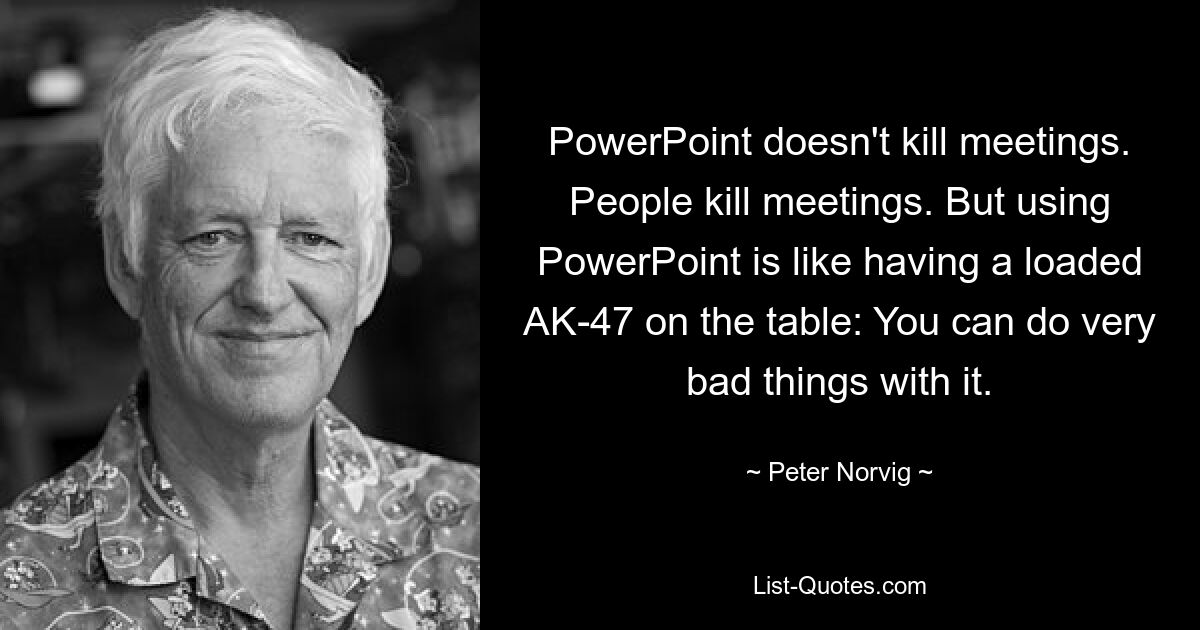 PowerPoint doesn't kill meetings. People kill meetings. But using PowerPoint is like having a loaded AK-47 on the table: You can do very bad things with it. — © Peter Norvig