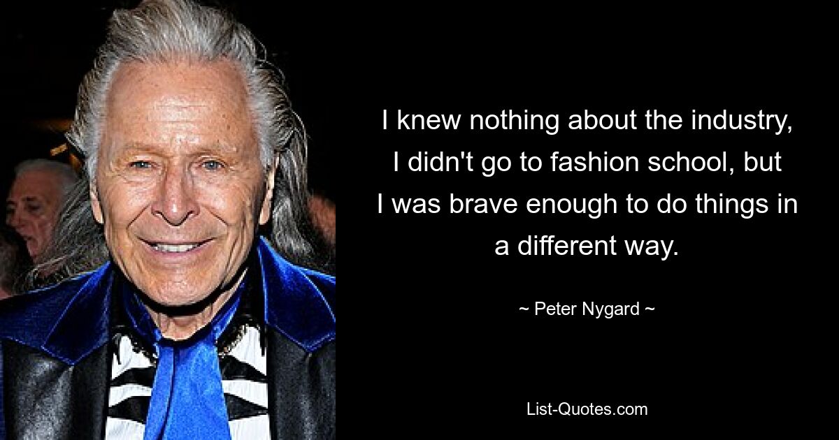 I knew nothing about the industry, I didn't go to fashion school, but I was brave enough to do things in a different way. — © Peter Nygard