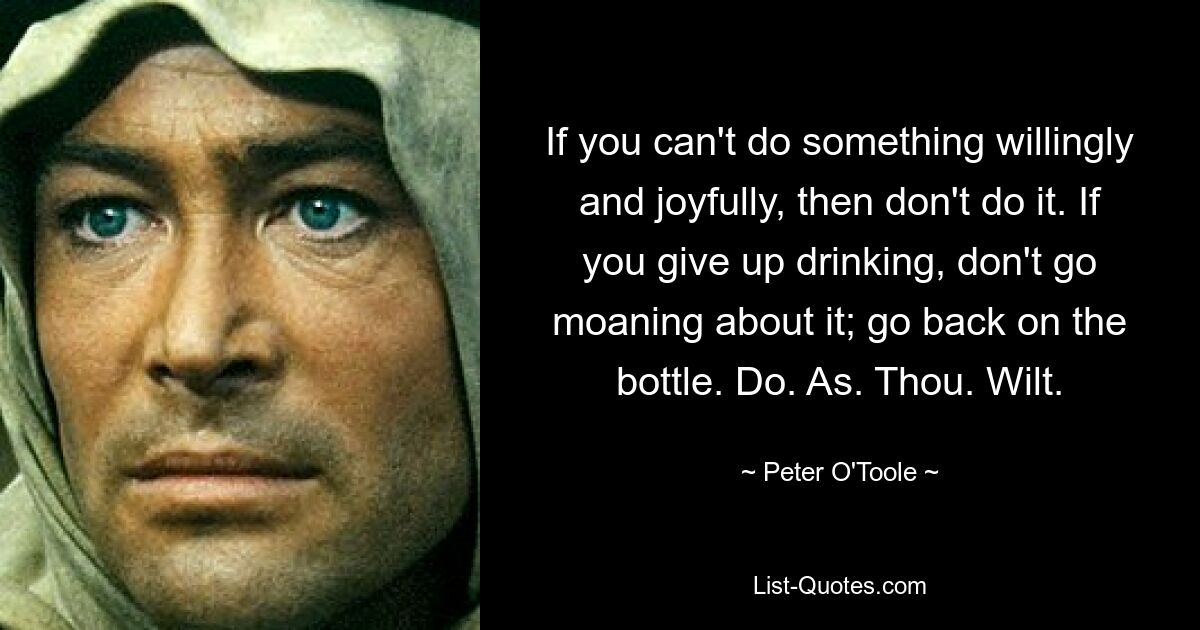 If you can't do something willingly and joyfully, then don't do it. If you give up drinking, don't go moaning about it; go back on the bottle. Do. As. Thou. Wilt. — © Peter O'Toole