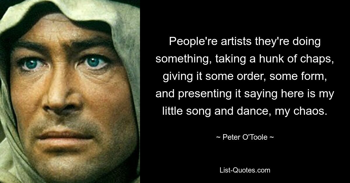 People're artists they're doing something, taking a hunk of chaps, giving it some order, some form, and presenting it saying here is my little song and dance, my chaos. — © Peter O'Toole