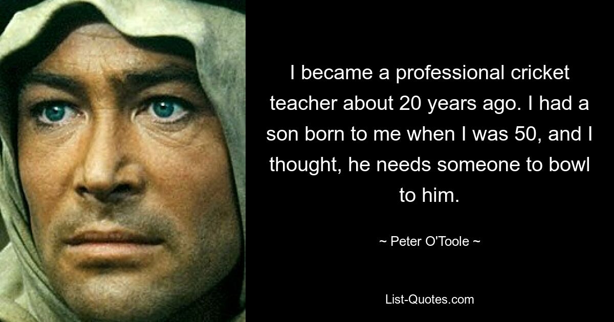 I became a professional cricket teacher about 20 years ago. I had a son born to me when I was 50, and I thought, he needs someone to bowl to him. — © Peter O'Toole