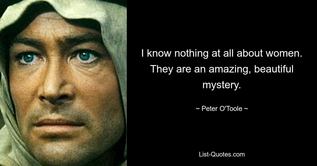 I know nothing at all about women. They are an amazing, beautiful mystery. — © Peter O'Toole