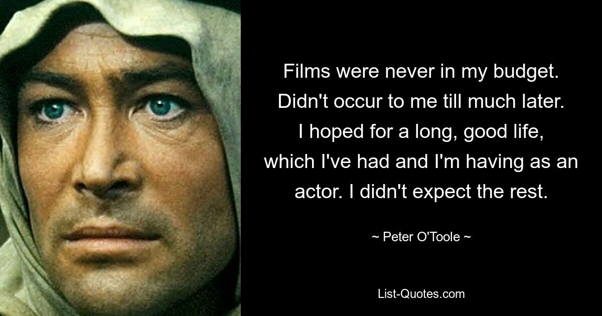 Films were never in my budget. Didn't occur to me till much later. I hoped for a long, good life, which I've had and I'm having as an actor. I didn't expect the rest. — © Peter O'Toole