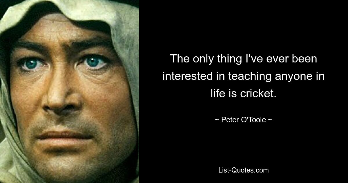 The only thing I've ever been interested in teaching anyone in life is cricket. — © Peter O'Toole