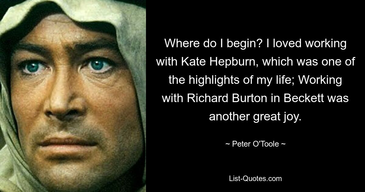 Where do I begin? I loved working with Kate Hepburn, which was one of the highlights of my life; Working with Richard Burton in Beckett was another great joy. — © Peter O'Toole