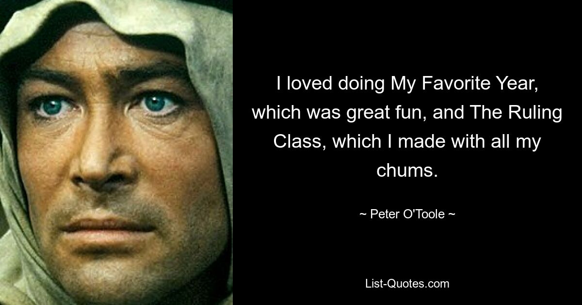 I loved doing My Favorite Year, which was great fun, and The Ruling Class, which I made with all my chums. — © Peter O'Toole