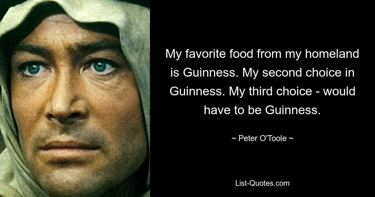 My favorite food from my homeland is Guinness. My second choice in Guinness. My third choice - would have to be Guinness. — © Peter O'Toole