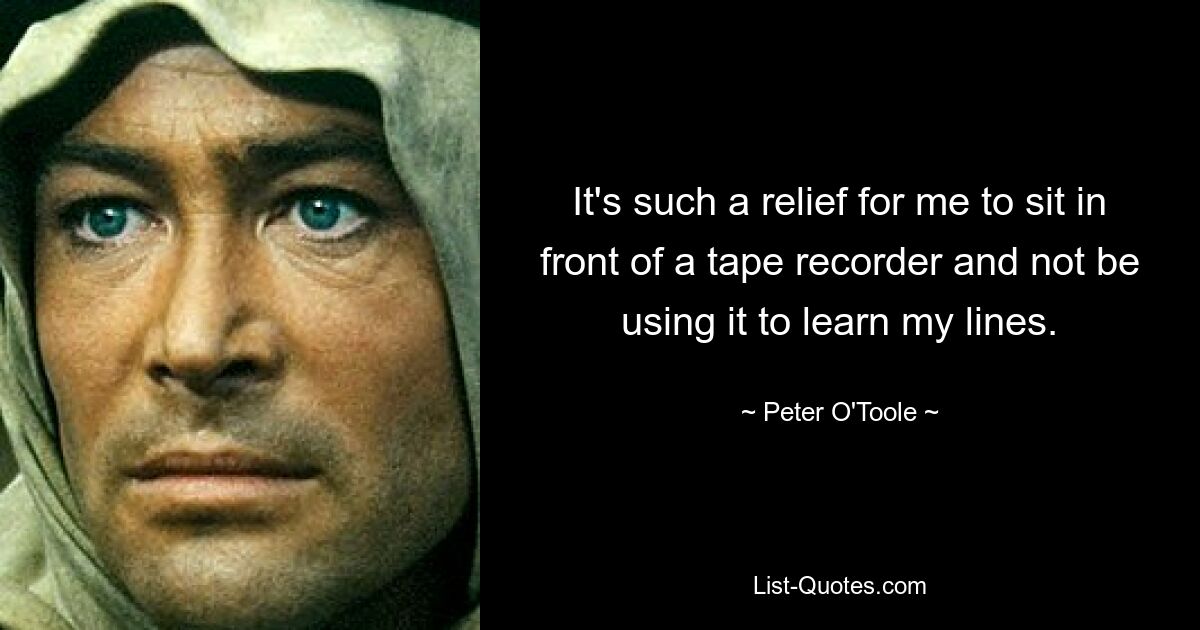 It's such a relief for me to sit in front of a tape recorder and not be using it to learn my lines. — © Peter O'Toole