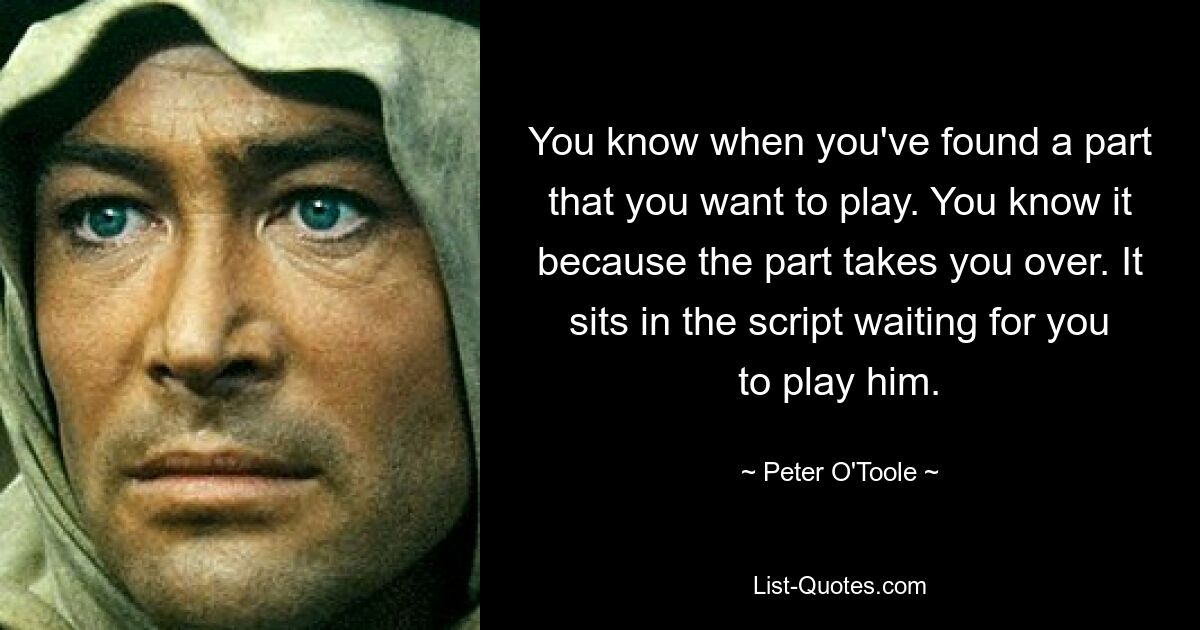 You know when you've found a part that you want to play. You know it because the part takes you over. It sits in the script waiting for you to play him. — © Peter O'Toole