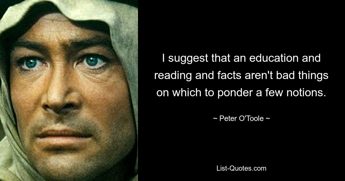 I suggest that an education and reading and facts aren't bad things on which to ponder a few notions. — © Peter O'Toole