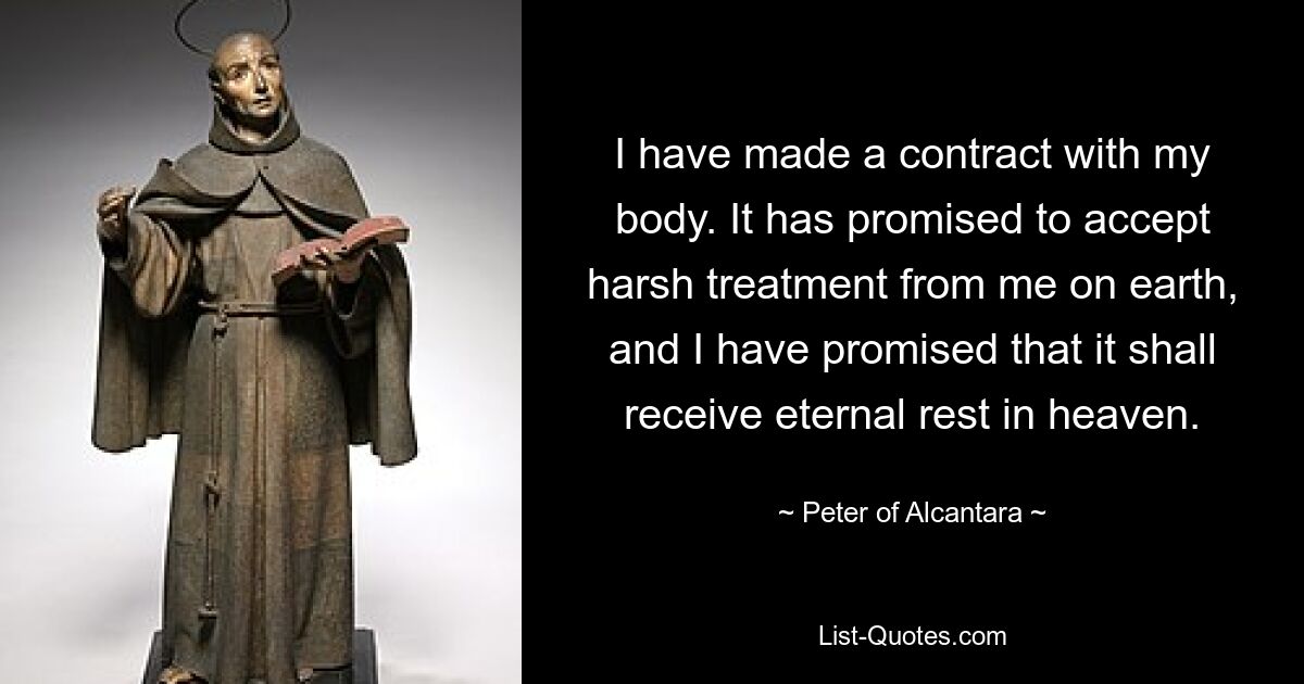 I have made a contract with my body. It has promised to accept harsh treatment from me on earth, and I have promised that it shall receive eternal rest in heaven. — © Peter of Alcantara