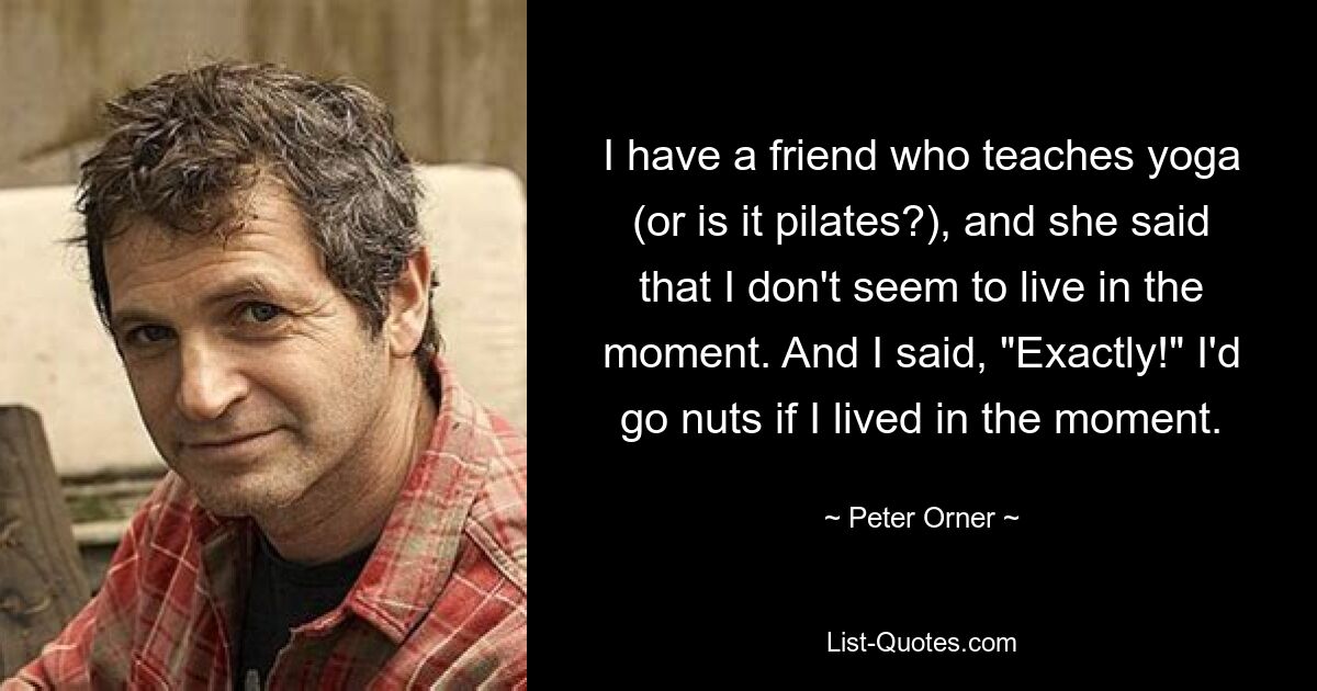 I have a friend who teaches yoga (or is it pilates?), and she said that I don't seem to live in the moment. And I said, "Exactly!" I'd go nuts if I lived in the moment. — © Peter Orner