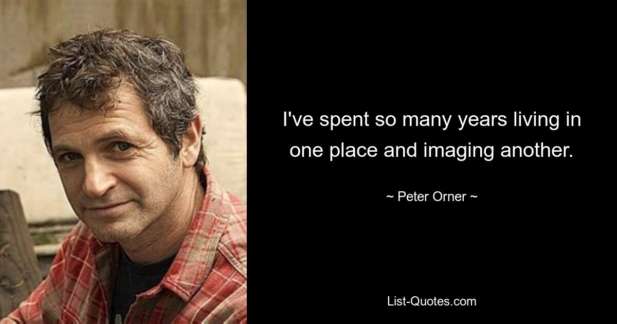 I've spent so many years living in one place and imaging another. — © Peter Orner