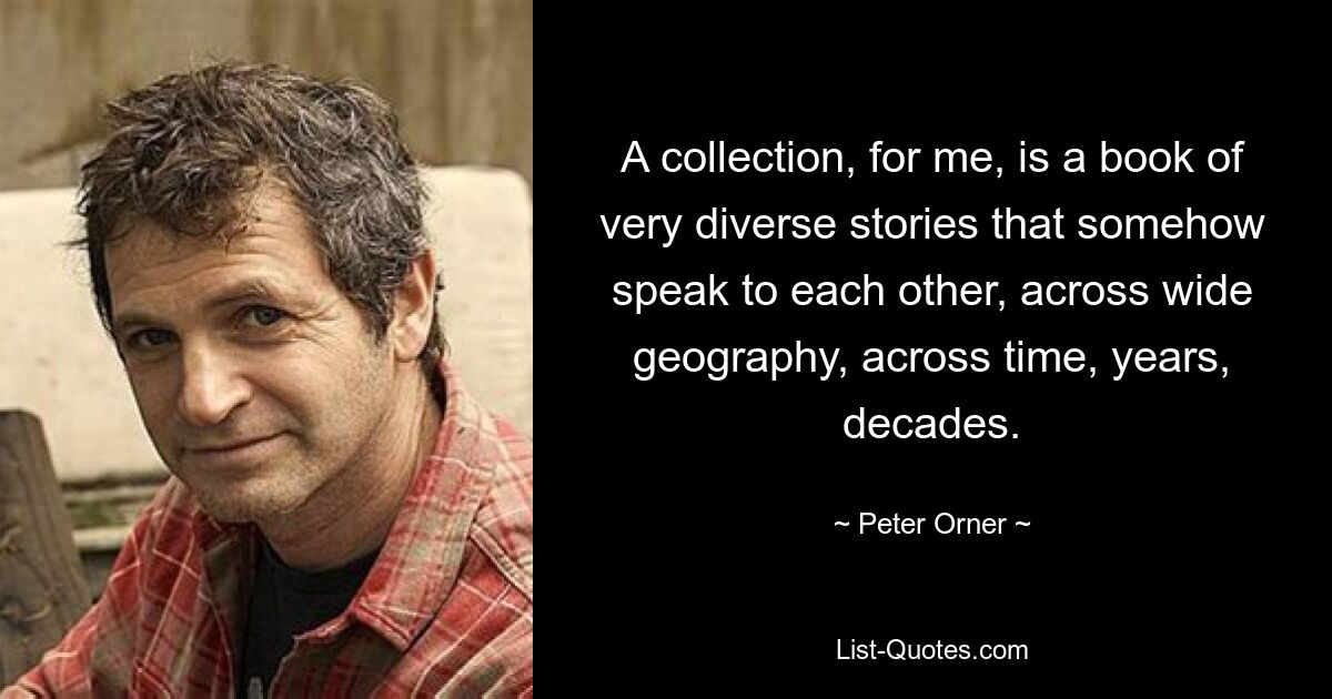 A collection, for me, is a book of very diverse stories that somehow speak to each other, across wide geography, across time, years, decades. — © Peter Orner