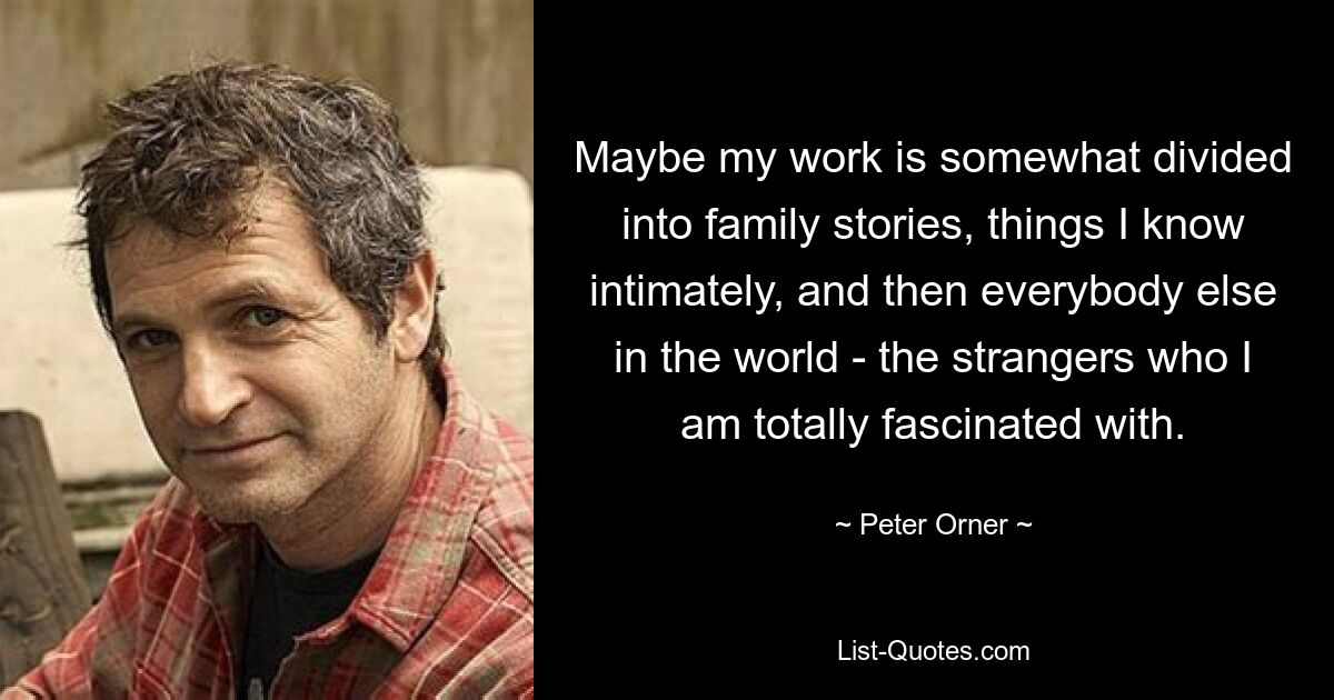 Maybe my work is somewhat divided into family stories, things I know intimately, and then everybody else in the world - the strangers who I am totally fascinated with. — © Peter Orner