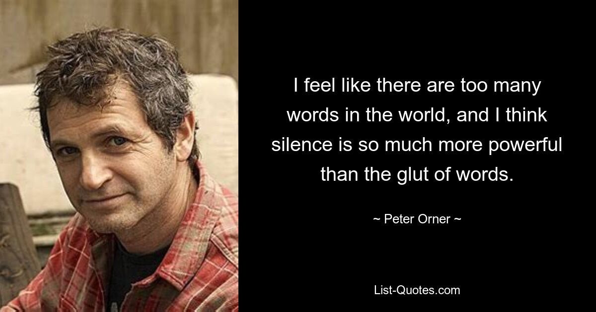 I feel like there are too many words in the world, and I think silence is so much more powerful than the glut of words. — © Peter Orner