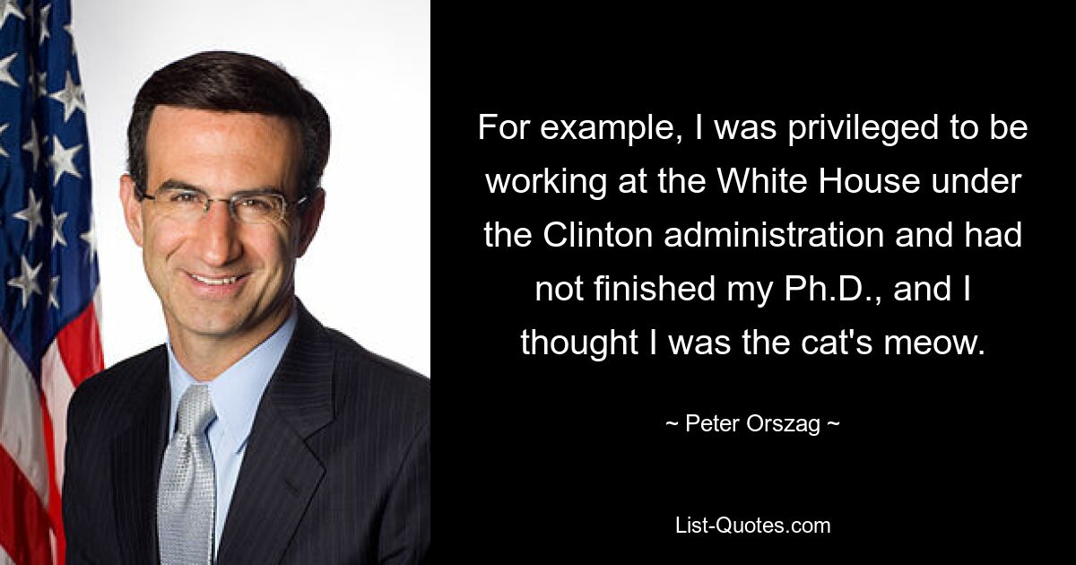 For example, I was privileged to be working at the White House under the Clinton administration and had not finished my Ph.D., and I thought I was the cat's meow. — © Peter Orszag