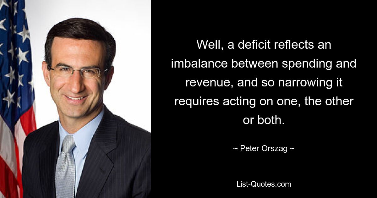 Well, a deficit reflects an imbalance between spending and revenue, and so narrowing it requires acting on one, the other or both. — © Peter Orszag