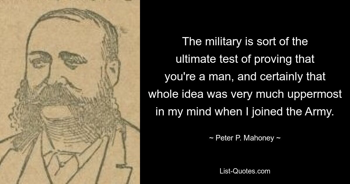 The military is sort of the ultimate test of proving that you're a man, and certainly that whole idea was very much uppermost in my mind when I joined the Army. — © Peter P. Mahoney